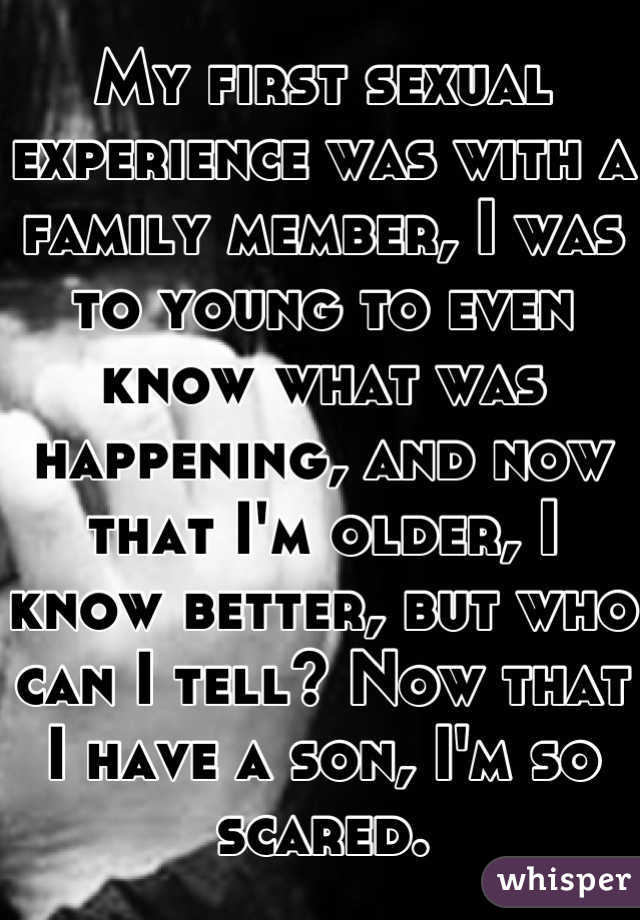 My first sexual experience was with a family member, I was to young to even know what was happening, and now that I'm older, I know better, but who can I tell? Now that I have a son, I'm so scared.