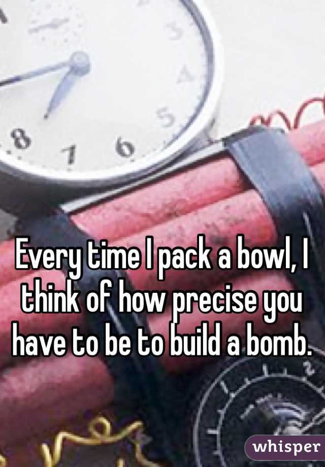 Every time I pack a bowl, I think of how precise you have to be to build a bomb. 