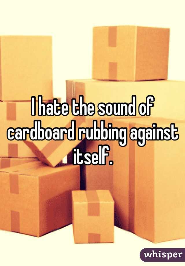 I hate the sound of cardboard rubbing against itself.