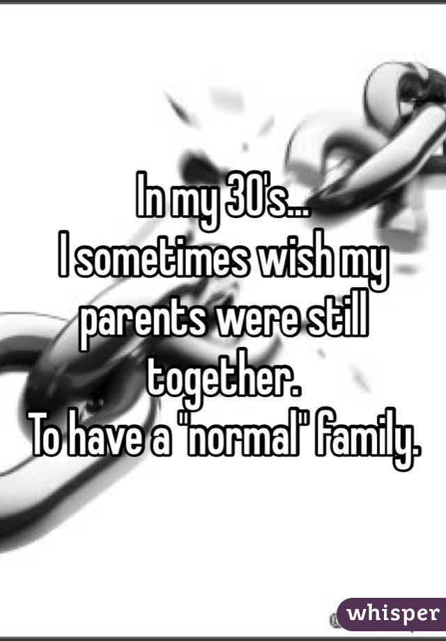 In my 30's...
I sometimes wish my parents were still together. 
To have a "normal" family.