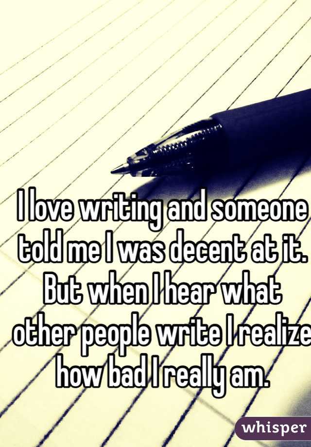 I love writing and someone told me I was decent at it. But when I hear what other people write I realize how bad I really am.
