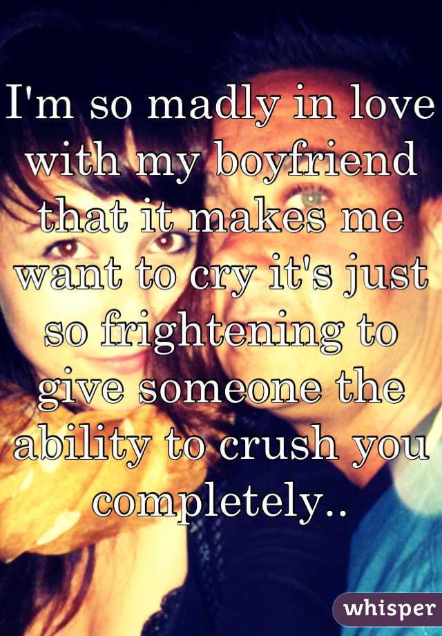 I'm so madly in love with my boyfriend that it makes me want to cry it's just so frightening to give someone the ability to crush you completely..