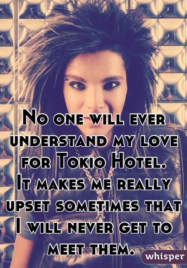 No one will ever understand my love for Tokio Hotel. 
It makes me really upset sometimes that I will never get to meet them. 