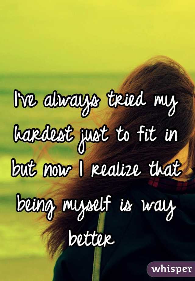 I've always tried my hardest just to fit in but now I realize that being myself is way better 
