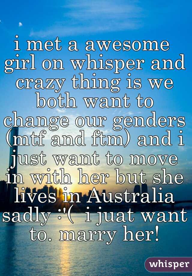 i met a awesome girl on whisper and crazy thing is we both want to change our genders (mtf and ftm) and i just want to move in with her but she lives in Australia sadly :'(  i juat want to. marry her!