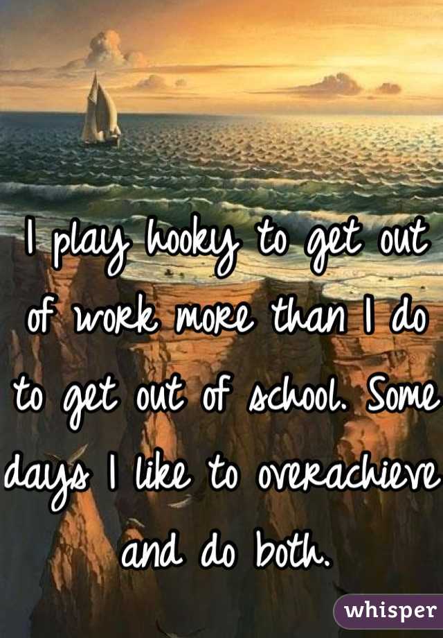 I play hooky to get out of work more than I do to get out of school. Some days I like to overachieve and do both.