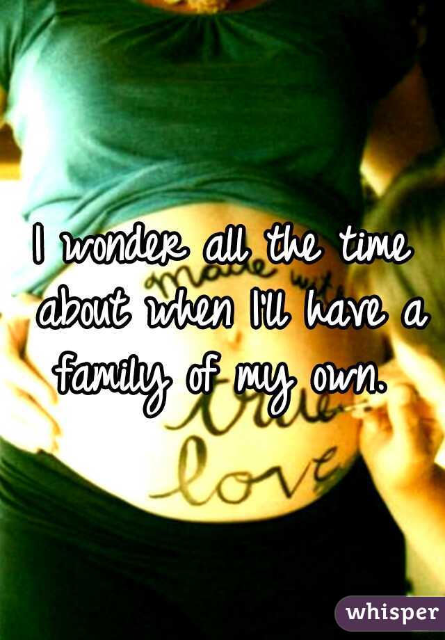 I wonder all the time about when I'll have a family of my own. 