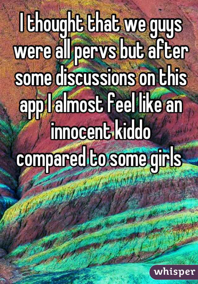 I thought that we guys were all pervs but after some discussions on this app I almost feel like an 
innocent kiddo 
compared to some girls 