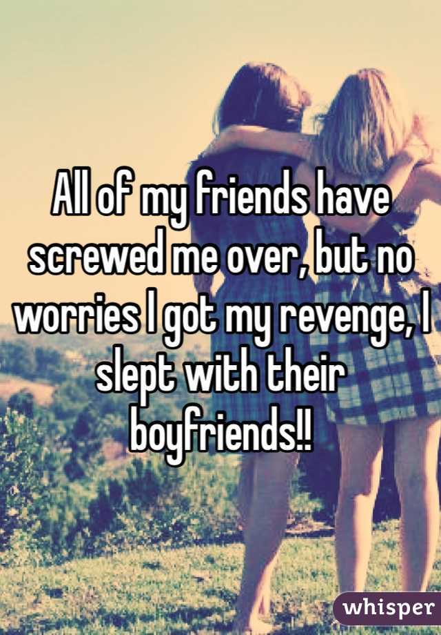 All of my friends have screwed me over, but no worries I got my revenge, I slept with their boyfriends!!