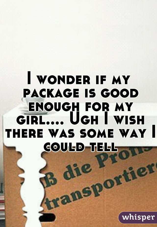 I wonder if my package is good enough for my girl.... Ugh I wish there was some way I could tell
