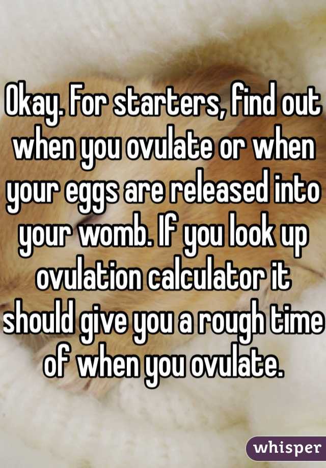 Okay. For starters, find out when you ovulate or when your eggs are released into your womb. If you look up ovulation calculator it should give you a rough time of when you ovulate. 