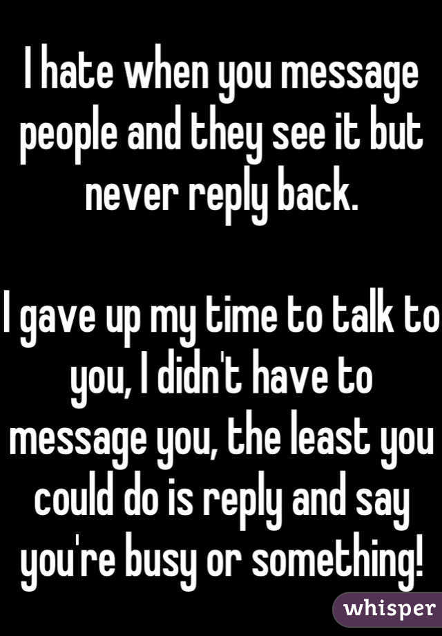 I hate when you message people and they see it but never reply back. 

I gave up my time to talk to you, I didn't have to message you, the least you could do is reply and say you're busy or something!