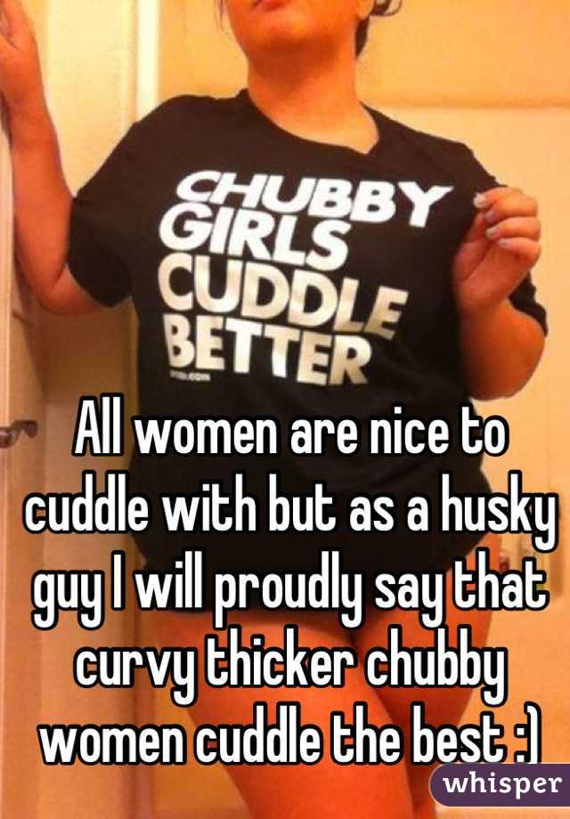 All women are nice to cuddle with but as a husky guy I will proudly say that curvy thicker chubby women cuddle the best :)