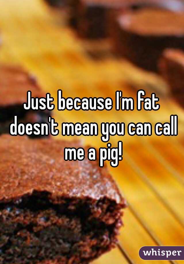 Just because I'm fat doesn't mean you can call me a pig!
