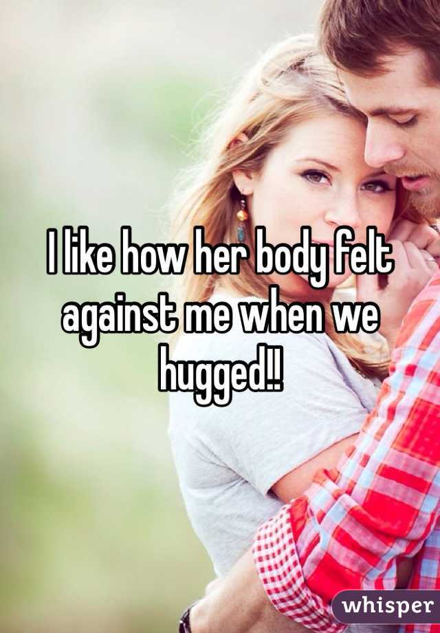 I like how her body felt against me when we hugged!!