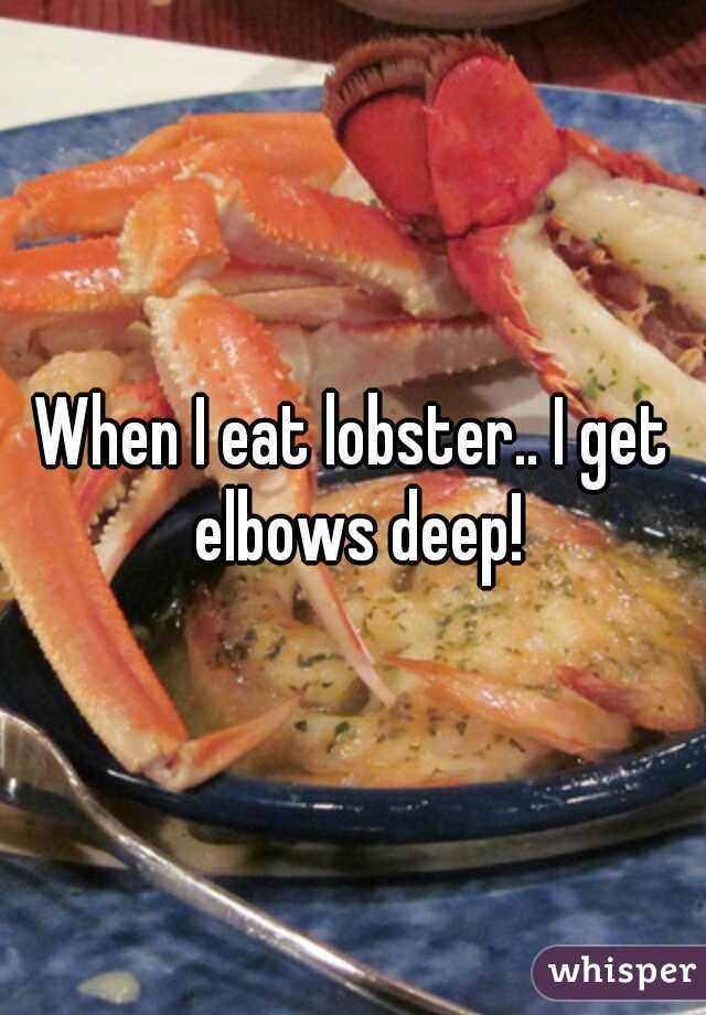 When I eat lobster.. I get elbows deep!
