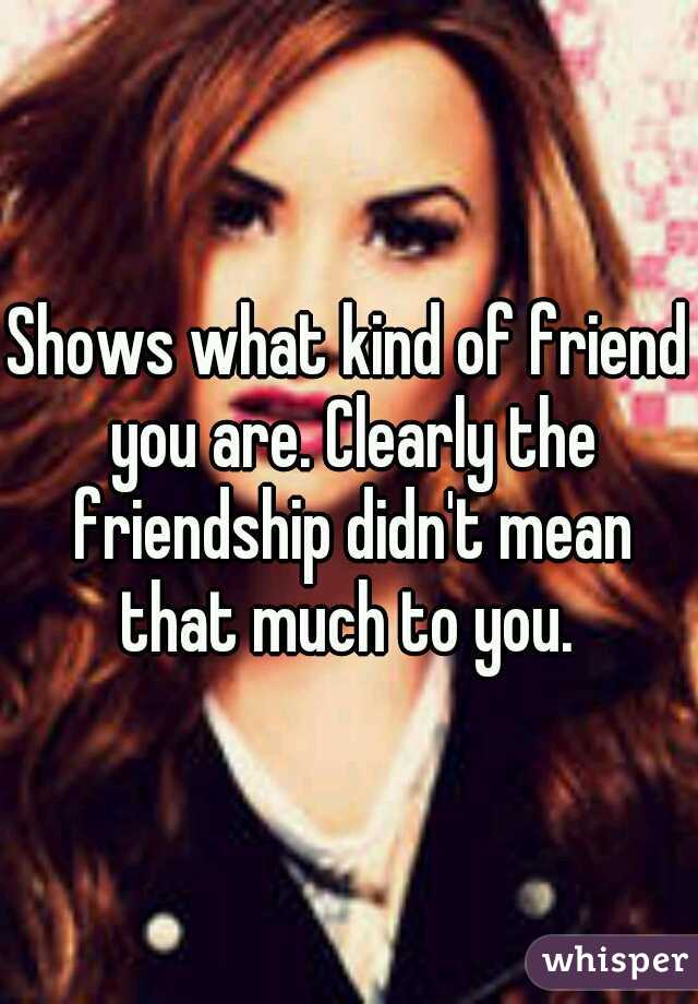 Shows what kind of friend you are. Clearly the friendship didn't mean that much to you. 