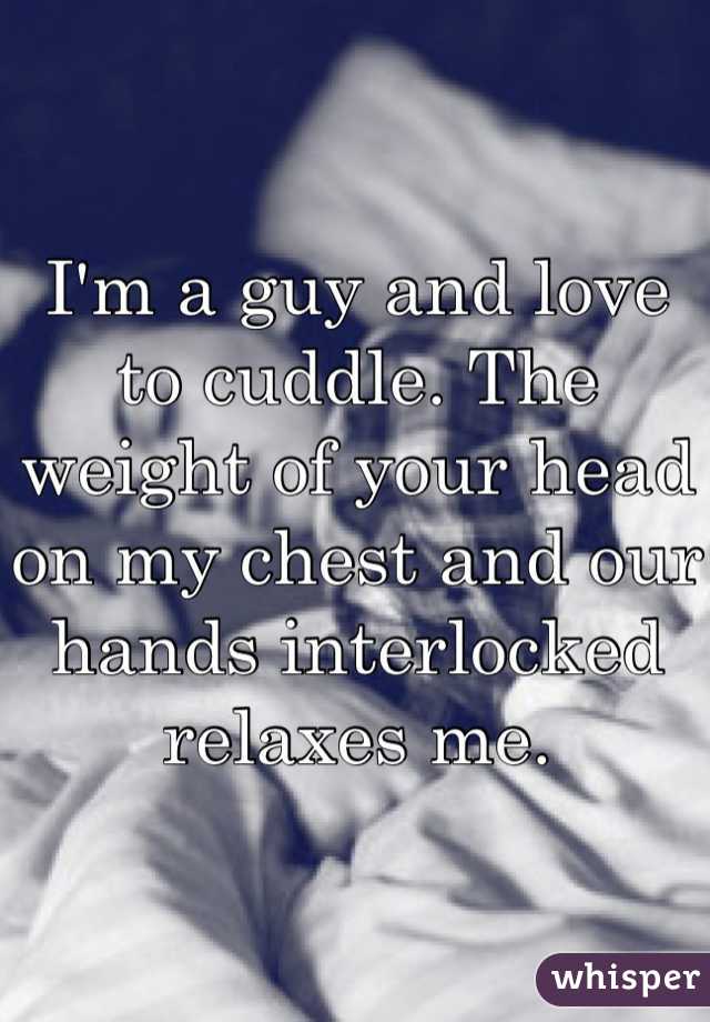 I'm a guy and love to cuddle. The weight of your head on my chest and our hands interlocked relaxes me.