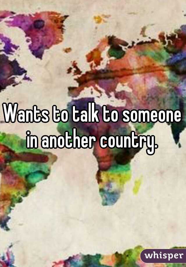 Wants to talk to someone in another country. 