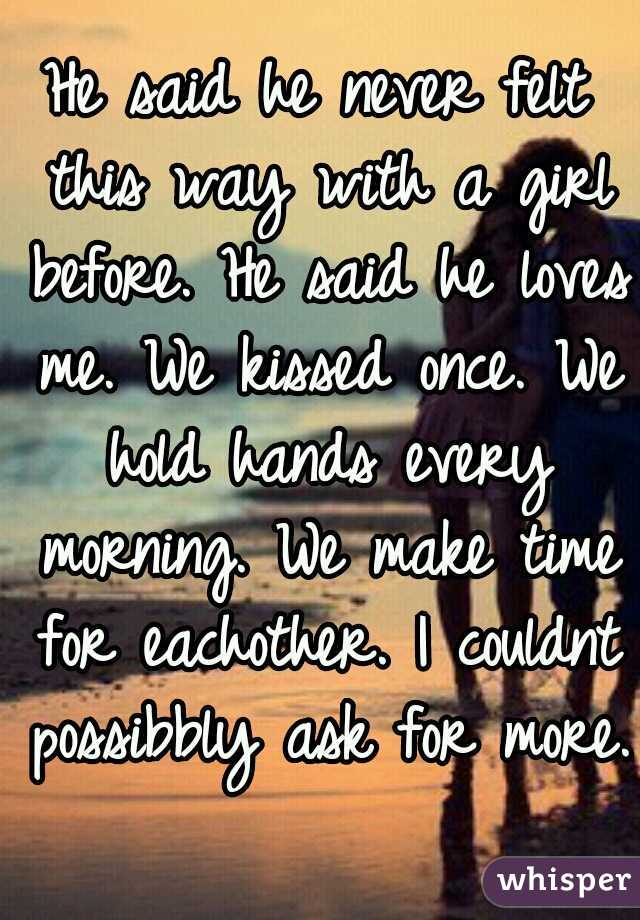 He said he never felt this way with a girl before. He said he loves me. We kissed once. We hold hands every morning. We make time for eachother. I couldnt possibbly ask for more.
