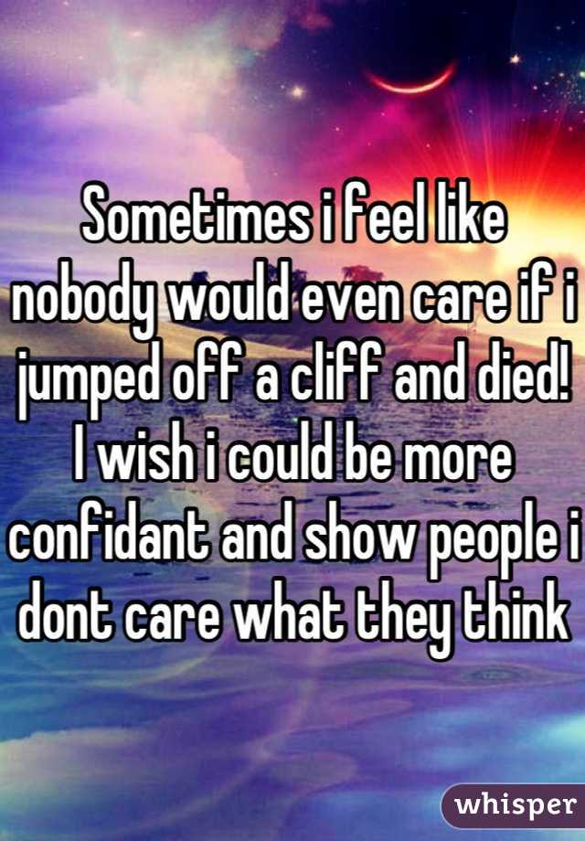 Sometimes i feel like nobody would even care if i jumped off a cliff and died! I wish i could be more confidant and show people i dont care what they think