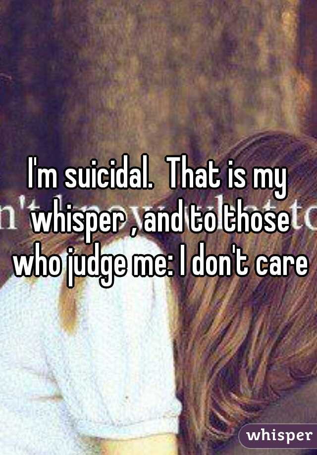 I'm suicidal.  That is my whisper , and to those who judge me: I don't care