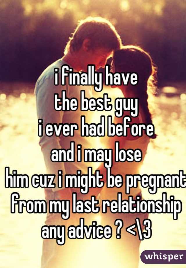 i finally have 
the best guy 
i ever had before
and i may lose 
him cuz i might be pregnant 
from my last relationship 
any advice ? <\3
