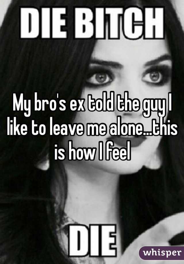 My bro's ex told the guy I like to leave me alone...this is how I feel