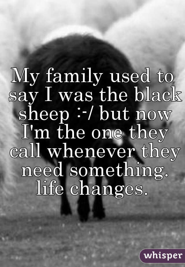 My family used to say I was the black sheep :-/ but now I'm the one they call whenever they need something. life changes. 