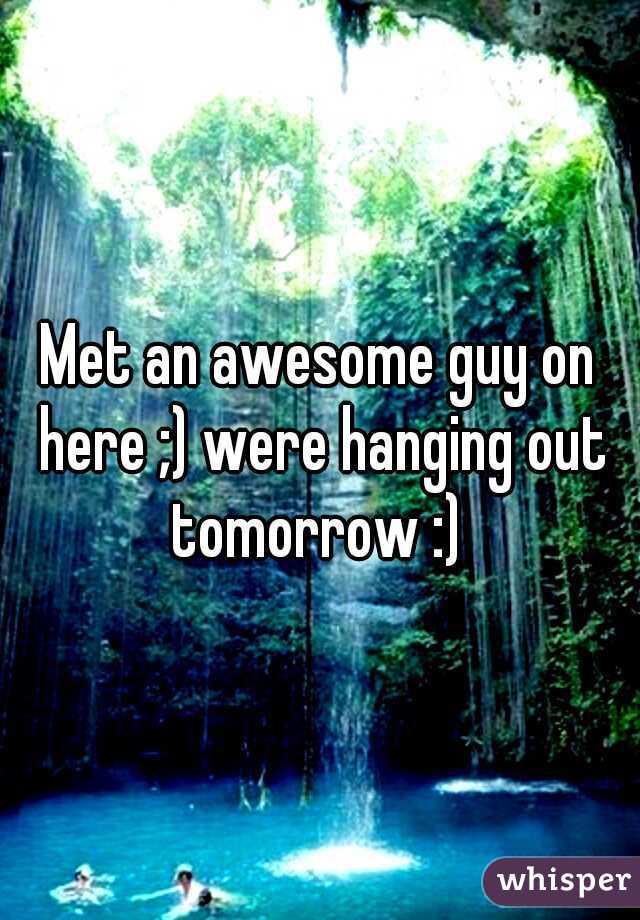 Met an awesome guy on here ;) were hanging out tomorrow :) 