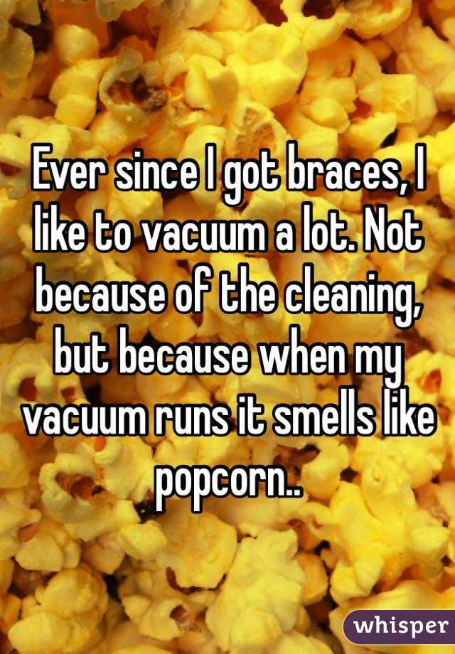 Ever since I got braces, I like to vacuum a lot. Not because of the cleaning, but because when my vacuum runs it smells like popcorn.. 
