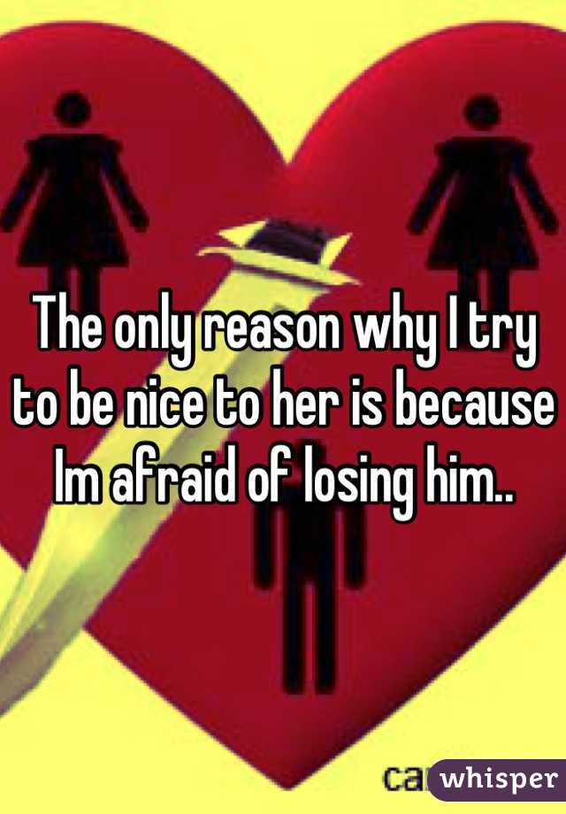 The only reason why I try to be nice to her is because Im afraid of losing him..