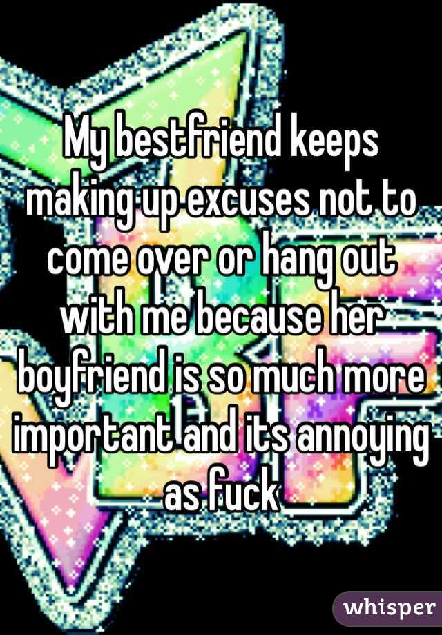 My bestfriend keeps making up excuses not to come over or hang out with me because her boyfriend is so much more important and its annoying as fuck