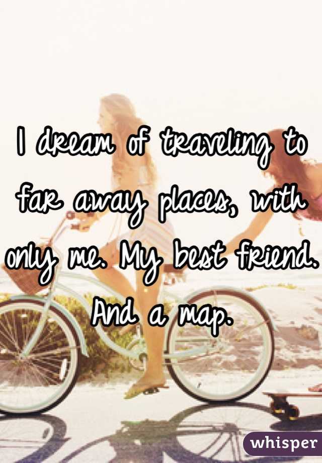 I dream of traveling to far away places, with only me. My best friend. And a map.