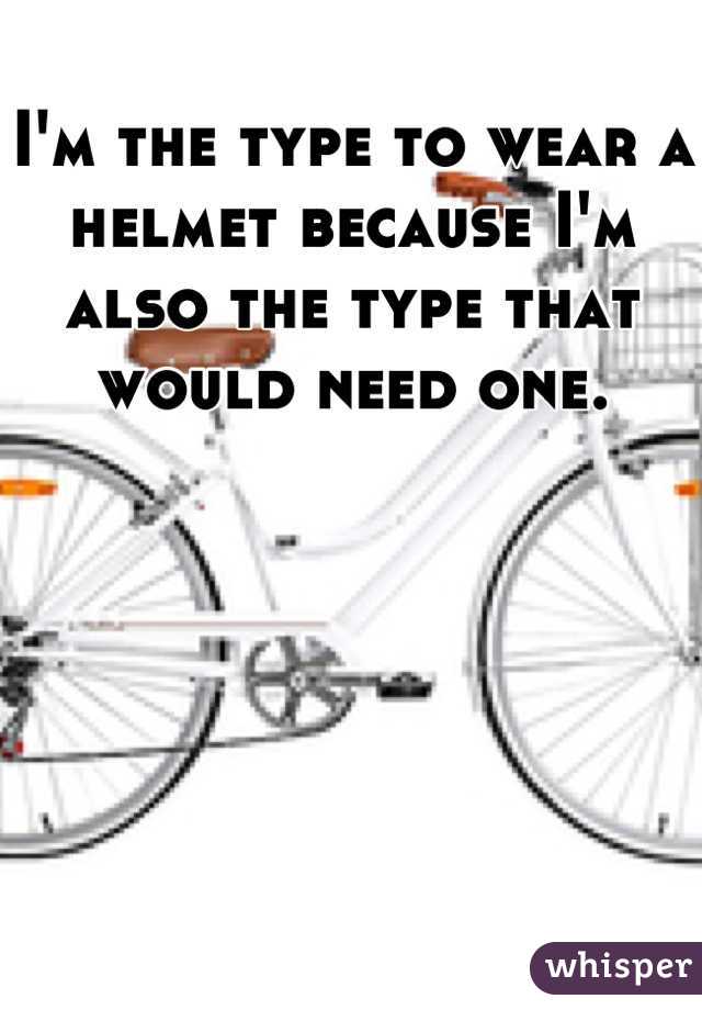 I'm the type to wear a helmet because I'm also the type that would need one.