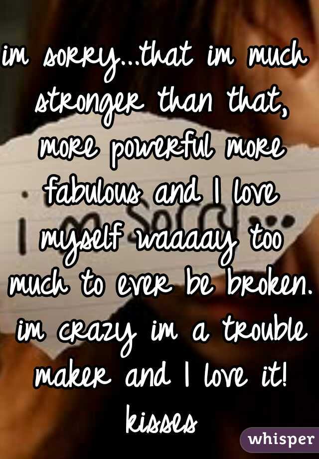 im sorry...that im much stronger than that, more powerful more fabulous and I love myself waaaay too much to ever be broken. im crazy im a trouble maker and I love it! kisses
