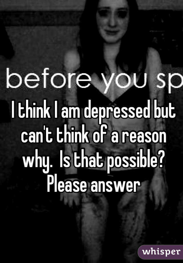I think I am depressed but can't think of a reason why.  Is that possible? Please answer