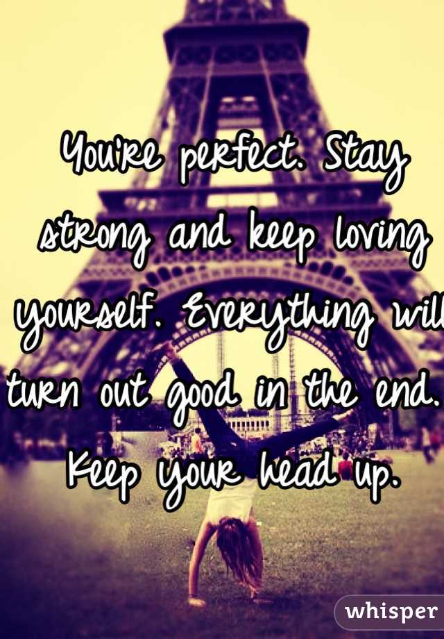 You're perfect. Stay strong and keep loving yourself. Everything will turn out good in the end. Keep your head up. 