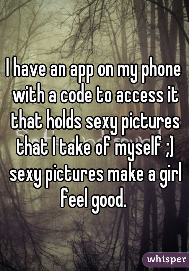 I have an app on my phone with a code to access it that holds sexy pictures that I take of myself ;) sexy pictures make a girl feel good. 