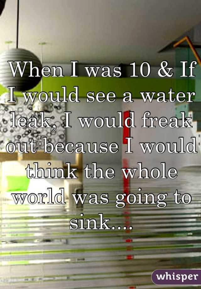 When I was 10 & If I would see a water leak, I would freak out because I would think the whole world was going to sink....
