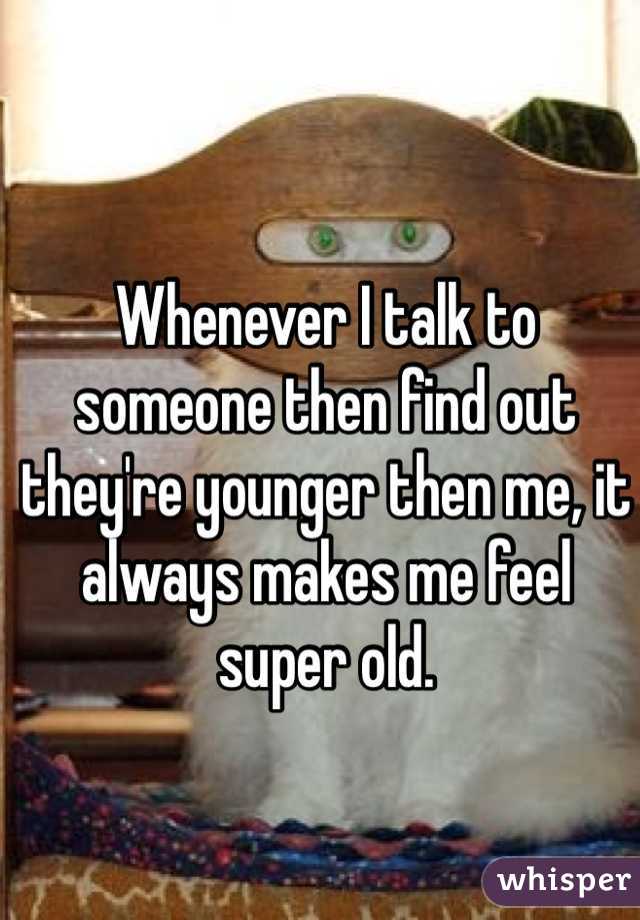 Whenever I talk to someone then find out they're younger then me, it always makes me feel super old. 