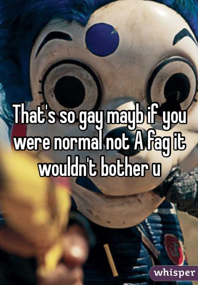 That's so gay mayb if you were normal not A fag it wouldn't bother u