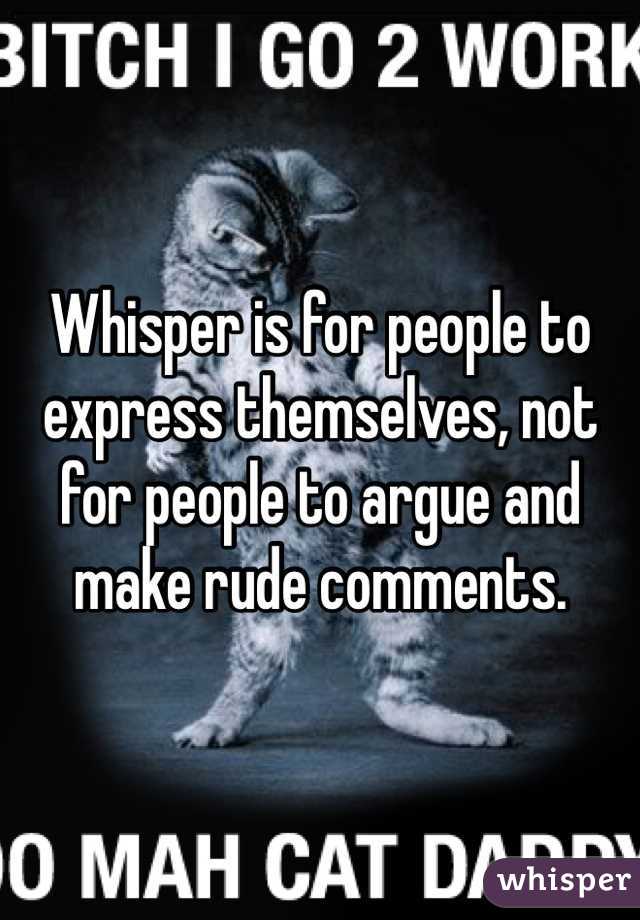 Whisper is for people to express themselves, not for people to argue and make rude comments. 