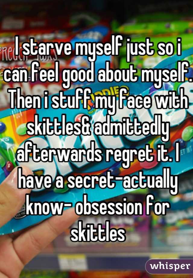 I starve myself just so i can feel good about myself. Then i stuff my face with skittles& admittedly afterwards regret it. I have a secret-actually know- obsession for skittles