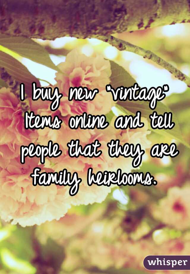 I buy new "vintage" Items online and tell people that they are family heirlooms. 