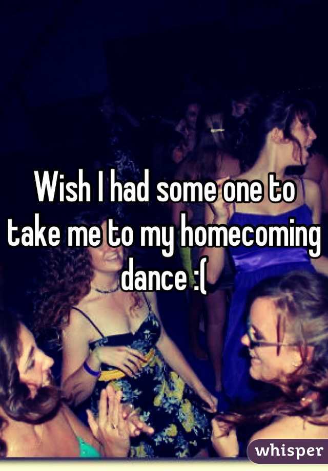 Wish I had some one to take me to my homecoming dance :(