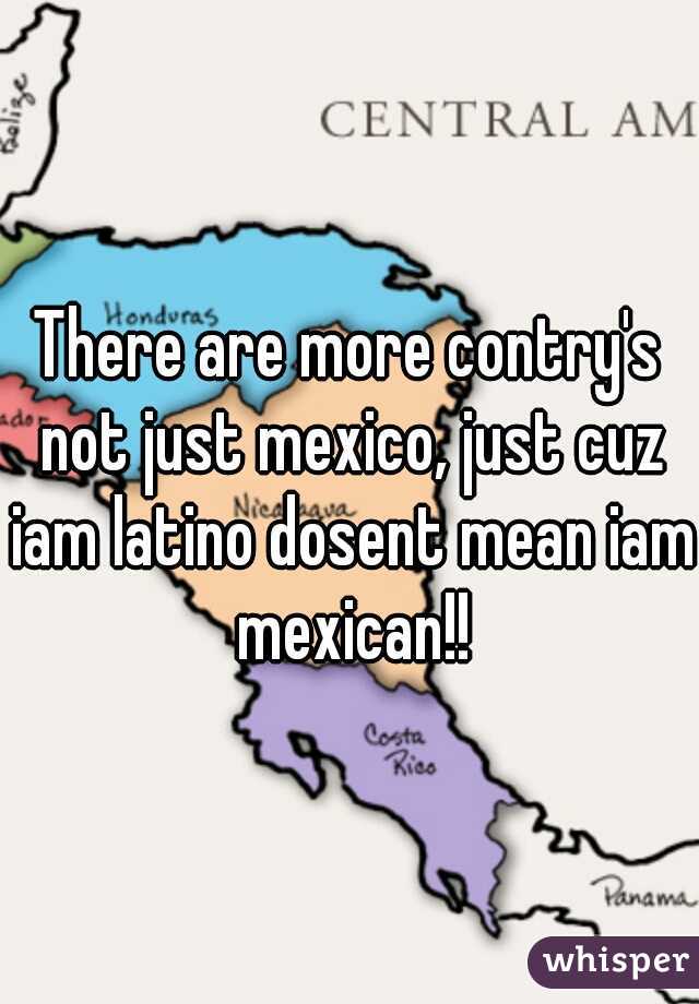 There are more contry's not just mexico, just cuz iam latino dosent mean iam mexican!!