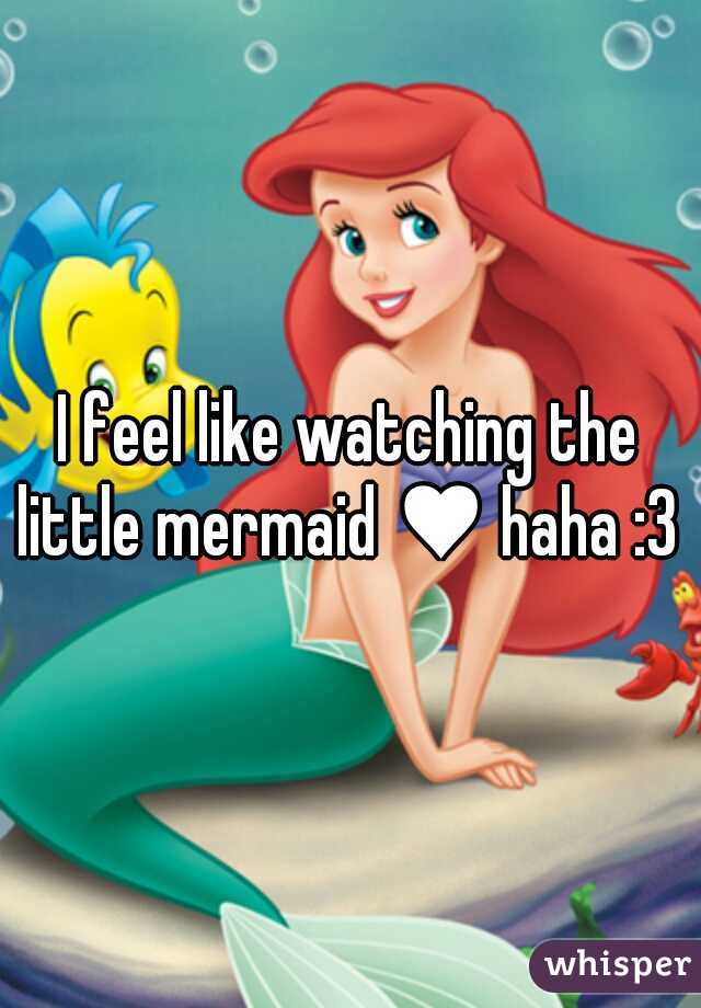 I feel like watching the little mermaid ♥ haha :3 