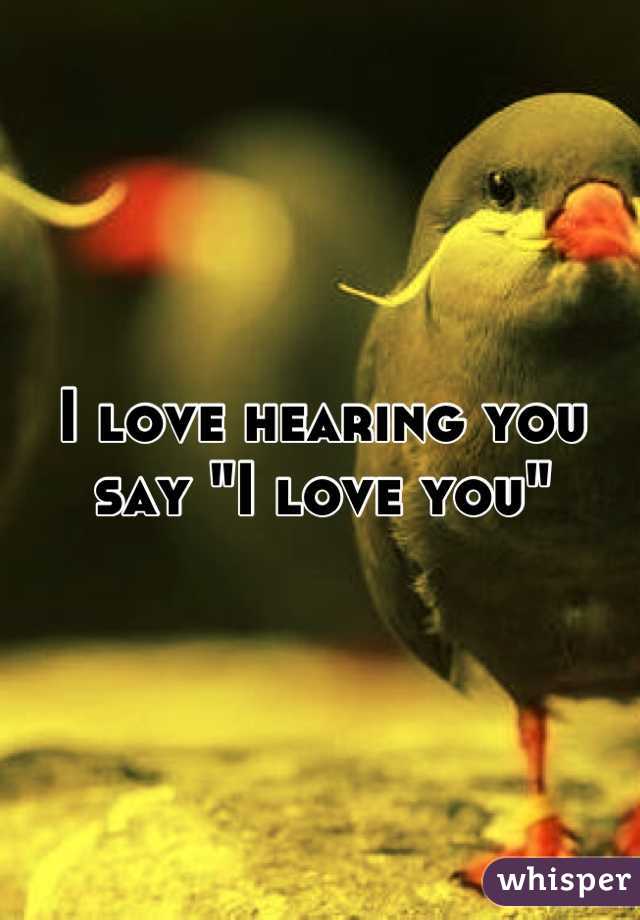 I love hearing you say "I love you"