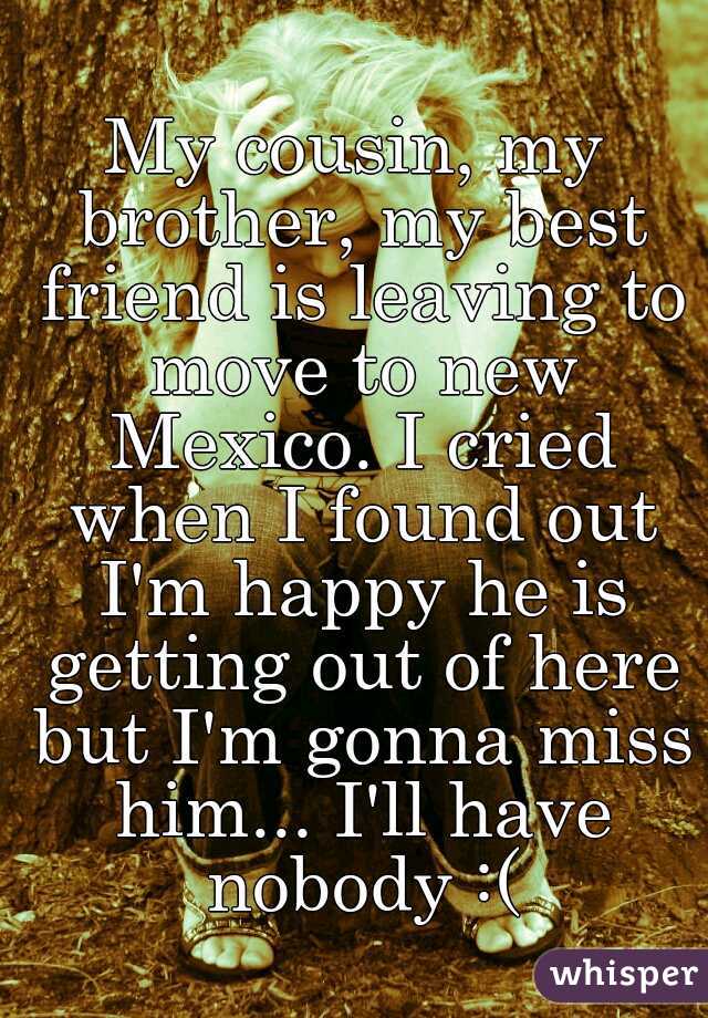 My cousin, my brother, my best friend is leaving to move to new Mexico. I cried when I found out I'm happy he is getting out of here but I'm gonna miss him... I'll have nobody :(